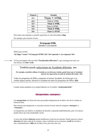 Etiqueta

Ejemplo

<h1>

Título 1: HTML

<h2>
<h3>
<h4>
<h5>
<h6>

Título 2: HTML
Título 3: HTML
Título 4: HTML
Título 5: HTML

Título 6: HTML

Para todas estas etiquetas es posible especificar el valor del atributo align.
Por ejemplo, para insertar el texto:

El lenguaje HTML
Apartado 1: Las etiquetas

Habría que escribir:
<h2 align="center">El lenguaje HTML</h2><h4>Apartado 1: Las etiquetas</h4>

2) Crea una página web con título “Encabezados diferentes” y que contenga este texto con
esta forma y en color verde:

También puede seleccionar un Ayudante diferente.

(h1)

Por ejemplo, si prefiere utilizar el teclado en vez del mouse (ratón), puede hacer que el Ayudante
muestre las sugerencias en teclas de método abreviado. (h5)

Todos los programas de Office comparten el mismo Ayudante, de forma que si se
cambia alguna opción, afectará al Ayudante de todos los programas de Office. (h3)
Cuando acabes guárdala en la carpeta habitual con el nombre “encabezados.htm”

Marquesinas <marquee>
Las marquesinas son líneas de texto que pueden desplazarse de un lado a otro de la ventana en
forma de línea.
Para insertar una marquesina, es necesario insertar el texto entre las etiquetas <marquee> y
</marquee>.
La marquesina, por defecto, se desplaza de derecha a izquierda indefinidamente, pero si lo deseas
puedes hacer que estas propiedades varíen.

A través del atributo behavior puede modificarse el tipo de movimiento. Puede tomar los valores
alternate (de lado a lado de la ventana, como si rebotara en los extremos), scroll (de un lado a
otro, continuamente) o slide (de un lado a otro, pero una sola vez).

13

 