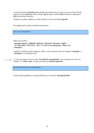 A través del atributo direction puede modificarse la dirección en la que se moverá el texto. Puede
tomar los valores down (de arriba a abajo), up (de abajo a arriba), left (de derecha a izquierda) o
left (de izquierda a derecha).
También es posible establecer un color de fondo, a través del atributo bgcolor.

Por ejemplo, para insertar la siguiente marquesina:

Esto es una marquesina........

Habría que escribir:
<marquee bgcolor="#006699" behavior="alternate" direction="right">
<b><font color="#FFFFCC" size="5">Esto es una marquesina </font></b>
</marquee>
También es posible insertar imágenes, tablas y otros elementos entre las etiquetas <marquee> y
</marquee>, no sólamente texto.

3) Crea una página web con título “Creación de marquesinas”, que contenga este texto con
tamaño 3 y en color verde, con dirección del texto hacia la izquierda:

Haciendo pruebas con las marquesinas........

Cuando acabes guárdala en la carpeta habitual con el nombre “marquesina.htm”

14

 