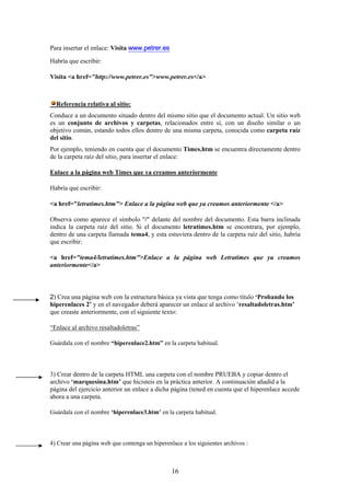 Para insertar el enlace: Visita www.petrer.es
Habría que escribir:
Visita <a href="http://www.petrer.es">www.petrer.es</a>

Referencia relativa al sitio:
Conduce a un documento situado dentro del mismo sitio que el documento actual. Un sitio web
es un conjunto de archivos y carpetas, relacionados entre sí, con un diseño similar o un
objetivo común, estando todos ellos dentro de una misma carpeta, conocida como carpeta raíz
del sitio.
Por ejemplo, teniendo en cuenta que el documento Times.htm se encuentra directamente dentro
de la carpeta raíz del sitio, para insertar el enlace:
Enlace a la página web Times que ya creamos anteriormente
Habría que escribir:
<a href="letratimes.htm"> Enlace a la página web que ya creamos anteriormente </a>
Observa como aparece el símbolo "/" delante del nombre del documento. Esta barra inclinada
indica la carpeta raíz del sitio. Si el documento letratimes.htm se encontrara, por ejemplo,
dentro de una carpeta llamada tema4, y esta estuviera dentro de la carpeta raíz del sitio, habría
que escribir:
<a href="tema4/letratimes.htm">Enlace a la página web Letratimes que ya creamos
anteriormente</a>

2) Crea una página web con la estructura básica ya vista que tenga como título ‘Probando los
hiperenlaces 2’ y en el navegador deberá aparecer un enlace al archivo ‘resaltadoletras.htm’
que creaste anteriormente, con el siguiente texto:
“Enlace al archivo resaltadoletras”
Guárdala con el nombre “hiperenlace2.htm” en la carpeta habitual.

3) Crear dentro de la carpeta HTML una carpeta con el nombre PRUEBA y copiar dentro el
archivo ‘marquesina.htm’ que hicisteis en la práctica anterior. A continuación añadid a la
página del ejercicio anterior un enlace a dicha página (tened en cuenta que el hiperenlace accede
ahora a una carpeta.
Guárdala con el nombre ‘hiperenlace3.htm’ en la carpeta habitual.

4) Crear una página web que contenga un hiperenlace a los siguientes archivos :

16

 