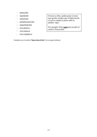 -

primera.htm

-

segunda.htm

-

mititulo.htm

-

probandocolores.htm

-

imagenfondo.htm

-

www.petrer.es

-

www.marca.es

-

www.wanadoo.es

El texto es libre, podéis poner el texto
que queráis siempre que el hipervínculo
se active cuando se pulse sobre la
palabra ‘aquí’.
Por ejemplo: Pulsa aquí para acceder al
archivo Tercera.htm

Guárdala con el nombre “hiperenlace4.htm” en la carpeta habitual.

17

 