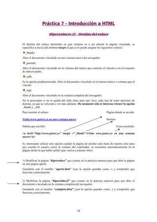 Práctica 7 - Introducción a HTML
Hiperenlaces (2) - Destino del enlace
El destino del enlace determina en qué ventana va a ser abierta la página vinculada, se
especifica a través del atributo target al que se le puede asignar los siguientes valores:
_blank:
Abre el documento vinculado en una ventana nueva del navegador.
_parent:
Abre el documento vinculado en la ventana del marco que contiene el vínculo o en el conjunto
de marcos padre.
_self:
Es la opción predeterminada. Abre el documento vinculado en el mismo marco o ventana que el
vínculo.
_top:
Abre el documento vinculado en la ventana completa del navegador.
No te preocupes si no te queda del todo claro para qué sirve cada una de estas opciones de
destino, ya que se volverán a ver más adelante. De momento sólo te interesa retener la opción
_blank y _self.
Para insertar el enlace:

Página donde se accede

Visita www.petrer.es en una ventana nueva

Destino

Habría que escribir:

Texto mostrado

<a href="http://www.petrer.es" target ="_blank">Visita www.petrer.es en una ventana
nueva</a>
Es interesante utilizar esta opción cuando la página de destino está fuera de nuestro sitio para
que cuando el usuario cierre la ventana del explorador, se encuentre automáticamente en la
página desde la que había salido (que vuelva a nuestro sitio).

1) Modificar la página “hiperenlace” que creaste en la práctica anterior para que abra la página
en una página aparte.
Guardarla con el nombre “aparte.htm” (con la opción guardar como...) y comprobar que
funciona correctamente.
2) Modificar la página “hiperenlace2” que creaste en la práctica anterior para que abra el
documento vinculado en la ventana completa del navegador.
Guardarla con el nombre “completa.htm” (con la opción guardar como...) y comprobar que
funciona correctamente.

18

 