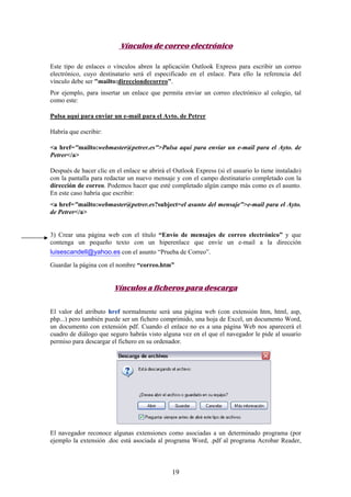 Vínculos de correo electrónico
Este tipo de enlaces o vínculos abren la aplicación Outlook Express para escribir un correo
electrónico, cuyo destinatario será el especificado en el enlace. Para ello la referencia del
vínculo debe ser "mailto:direcciondecorreo".
Por ejemplo, para insertar un enlace que permita enviar un correo electrónico al colegio, tal
como este:
Pulsa aquí para enviar un e-mail para el Ayto. de Petrer
Habría que escribir:
<a href="mailto:webmaster@petrer.es">Pulsa aquí para enviar un e-mail para el Ayto. de
Petrer</a>
Después de hacer clic en el enlace se abrirá el Outlook Express (si el usuario lo tiene instalado)
con la pantalla para redactar un nuevo mensaje y con el campo destinatario completado con la
dirección de correo. Podemos hacer que esté completado algún campo más como es el asunto.
En este caso habría que escribir:
<a href="mailto:webmaster@petrer.es?subject=el asunto del mensaje">e-mail para el Ayto.
de Petrer</a>

3) Crear una página web con el título “Envío de mensajes de correo electrónico” y que
contenga un pequeño texto con un hiperenlace que envíe un e-mail a la dirección
luisescandell@yahoo.es con el asunto “Prueba de Correo”.
Guardar la página con el nombre “correo.htm”

Vínculos a ficheros para descarga
El valor del atributo href normalmente será una página web (con extensión htm, html, asp,
php...) pero también puede ser un fichero comprimido, una hoja de Excel, un documento Word,
un documento con extensión pdf. Cuando el enlace no es a una página Web nos aparecerá el
cuadro de diálogo que seguro habrás visto alguna vez en el que el navegador le pide al usuario
permiso para descargar el fichero en su ordenador.

El navegador reconoce algunas extensiones como asociadas a un determinado programa (por
ejemplo la extensión .doc está asociada al programa Word, .pdf al programa Acrobar Reader,

19

 