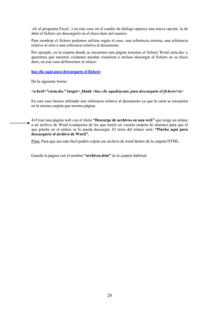 .xls al programa Excel...) en este caso en el cuadro de diálogo aparece una nueva opción, la de
abrir el fichero sin descargarlo en el disco duro del usuario.
Para nombrar el fichero podemos utilizar según el caso, una referencia externa, una referencia
relativa al sitio o una referencia relativa al documento.
Por ejemplo, en la carpeta donde se encuentra esta página tenemos el fichero Word carta.doc y
queremos que nuestros visitantes puedan visualizar e incluso descargar el fichero en su disco
duro, en este caso definiremos el enlace:
haz clic aquí para descargarte el fichero
De la siguiente forma:
<a href="carta.doc" target=_blank >haz clic aqu&iacute; para descargarte el fichero</a>
En este caso hemos utilizado una referencia relativa al documento ya que la carta se encuentra
en la misma carpeta que nuestra página.

4) Crear una página web con el título “Descarga de archivos en una web” que tenga un enlace
a un archivo de Word (cualquiera de los que tenéis en vuestra carpeta de alumno) para que el
que pinche en el enlace se lo pueda descargar. El texto del enlace será: “Pincha aquí para
descargarte el archivo de Word”.
Pista: Para que sea más fácil podéis copiar ese archivo de word dentro de la carpeta HTML.

Guarda la página con el nombre “archivos.htm” en la carpeta habitual.

20

 
