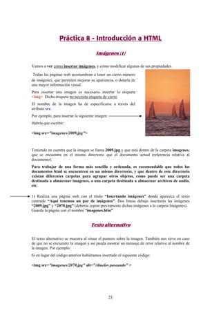 Práctica 8 - Introducción a HTML
Imágenes (1)
Vamos a ver cómo insertar imágenes, y cómo modificar algunas de sus propiedades.
Todas las páginas web acostumbran a tener un cierto número
de imágenes, que permiten mejorar su apariencia, o dotarla de
una mayor información visual.
Para insertar una imagen es necesario insertar la etiqueta
<img> Dicha etiqueta no necesita etiqueta de cierre.
El nombre de la imagen ha de especificarse a través del
atributo src.
Por ejemplo, para insertar la siguiente imagen:
Habría que escribir:
<img src="imagenes/2009.jpg">

Teniendo en cuentra que la imagen se llama 2009.jpg y que está dentro de la carpeta imagenes,
que se encuentra en el mismo directorio que el documento actual (referencia relativa al
documento).
Para trabajar de una forma más sencilla y ordenada, es recomendable que todos los
documentos html se encuentren en un mismo directorio, y que dentro de este directorio
existan diferentes carpetas para agrupar otros objetos, como puede ser una carpeta
destinada a almacenar imagenes, o una carpeta destinada a almacenar archivos de audio,
etc.
1) Realiza una página web con el título “Insertando imágenes” donde aparezca el texto
centrado “Aquí tenemos un par de imágenes”. Dos líneas debajo insertarás las imágenes
“2009.jpg” y “2070.jpg” (deberás copiar previamente dichas imágenes a la carpeta Imágenes).
Guarda la página con el nombre “imagenes.htm”

Texto alternativo
El texto alternativo se muestra al situar el puntero sobre la imagen. También nos sirve en caso
de que no se encuentre la imagen y así pueda mostrar un mensaje de error relativo al nombre de
la imagen. Por ejemplo:
Si en lugar del código anterior hubiéramos insertado el siguiente código:
<img src="imagenes/2070.jpg" alt="Abuelos paseando" >

21

 