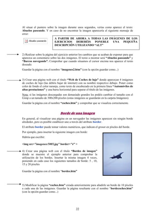 Al situar el puntero sobre la imagen durante unos segundos, verías como aparece el texto:
Abuelos paseando. Y en caso de no encontrar la imagen aparecería el siguiente mensaje de
error:
A PARTIR DE AHORA A TODAS LAS IMÁGENES DE LOS
EJERCICIOS DEBERÉIS PONERLE UNA PEQUEÑA
DESCRIPCIÓN UTILIZANDO “ALT”
2) Realizar sobre la página del ejercicio anterior los cambios que se acaban de exponer para que
aparezca un comentario sobre las dos imágenes. El texto a mostrar será “Abuelos paseando” y
“Barcos navegando”. Comprobar que cuando situamos el cursor encima nos aparece el texto
deseado.
Guardar la página con el nombre “imagenes2.htm” (con la opción guardar como...)

3) Crear una página web con el título “Web de Coches de lujo” donde aparezcan 4 imágenes
de coches de lujo (las debéis bajar de internet) con su nombre respectivo debajo. Poner como
color de fondo el color naranja, como texto de encabezado en la primera línea “Automóviles de
altas prestaciones” y una barra horizontal para separar el título de las imágenes.
Nota: si las imágenes descargadas son demasiado grandes les podéis cambiar el tamaño con el
Gimp a un tamaño de 300x200 pixeles (estas imágenes se guardarán en la carpeta Imágenes).
Guardar la página con el nombre “coches.htm” y comprobar que se visualiza correctamente.

Borde de una imagen
En general, al visualizar una página en un navegador las imágenes aparecen sin ningún borde
alrededor, pero es posible establecer uno a través del atributo border.
El atributo border puede tomar valores numéricos, que indican el grosor en píxeles del borde.
Por ejemplo, para insertar la siguiente imagen con borde:
Habría que escribir:
<img src="imagenes/5005.jpg" border="4" >
4) Crear una página web con el título “Bordes de imagen”
donde se muestre el ejemplo anterior para comprobar la
utilización de los bordes. Insertar la misma imagen 4 veces,
poniendo en cada caso los siguientes tamaños de borde: 5 , 10,
15 y 20 pixeles
Guardar la página con el nombre “bordes.htm”

5) Modificar la página “coches.htm” creada anteriormente para añadirle un borde de 10 píxeles
a cada una de las imágenes. Guardar la página resultante con el nombre “bordecoches.htm”
(con la opción guardar como...)

22

 