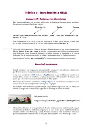 Práctica 9 - Introducción a HTML
Imágenes (2) - Imágenes con hipervínculo
Para insertar una imagen con un enlace utilizaremos la sintaxis ya vista en prácticas anteriores.
En este caso en concreto habría que escribir:
Dirección web

Destino

Imagen

<a href="http://www.perrosygatos.com" target ="_blank" ><img src="imagenes/8232.jpg"
border="0" ></a>
Si se desea establecer un vínculo sobre una imagen y no se desea que se muestre el borde (que
por su color indica que existe dicho vínculo), es necesario establecer border="0".

1) Crear la página web con el enlace en la imagen del ejemplo anterior que tenga como título de
Página “Página de perros y gatos” y aquellos elementos que tu consideres oportunos (texto,
otras imágenes, barras, bordes de imágenes, etc.) Las imágenes se guardarán en la carpeta
Imágenes. Una de las imágenes tendrá un enlace a la página expuesta en el ejemplo anterior.
Guardarla con el nombre “perrosygatos.htm” y comprobar que se visualiza correctamente.

Tamaño de una imagen
Cuando insertamos una imagen, ésta se muestra en los navegadores con su tamaño original, pero
por diversos motivos puede interesarnos modificar dicho tamaño.
A través de los atributos width (anchura) y height (altura) puede modificarse el tamaño de la
imagen. Dicho cambio de tamaño no se aplica directamente sobre el archivo de imagen, sino
que lo que varía es la visualización de la imagen en el navegador.
El valor que pueden tomar los atributos width y height ha de ser un número, acompañado de %
cuando se desee que sea en porcentaje con respecto a la página.
Por ejemplo, para insertar la siguiente imagen (cuyo tamaño original era de 510 píxeles de
anchura y 341 píxeles de altura) con 300 píxeles de anchura y 80 píxeles de altura:

Habría que escribir:

<img src="imagenes/COMIDA.jpg" width="300" height="80">

Al modificar el tamaño de la imagen a través de estos atributos es muy probable que la imagen
resultante no sea de buena calidad, en comparación de cómo podría quedar modificándola desde
un editor externo, como Photoshop o Gimp. Por tanto esta técnica no la utilizaremos demasiado
porque será preferible redimensionar las imágenes desde un editor como Photoshop o Gimp.

23

 