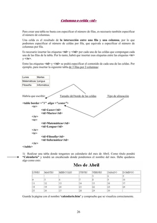Columna o celda <td>
Para crear una tabla no basta con especificar el número de filas, es necesario también especificar
el número de columnas.
Una celda es el resultado de la intersección entre una fila y una columna, por lo que
podremos especificar el número de celdas por fila, que equivale a especificar el número de
columnas por fila.
Es necesario insertar las etiquetas <td> y </td> por cada una de las celdas que compongan cada
una de las filas de la tabla. Por lo tanto, habrá que insertar esas etiquetas entre las etiquetas <tr>
y </tr>.
Entre las etiquetas <td> y </td> se podrá especificar el contenido de cada una de las celdas. Por
ejemplo, para insertar la siguiente tabla de 3 filas por 2 columnas:

Lunes

Martes

Matemáticas Lengua
Filosofía

Informática

Habría que escribir:

Tamaño del borde de las celdas

Tipo de alineación

<table border ="1” align ="center”>
<tr>
<td>Lunes</td>
<td>Martes</td>
</tr>
<tr>
<td>Matemáticas</td>
<td>Lengua</td>
</tr>
<tr>
<td>Filosofía</td>
<td>Informática</td>
</tr>
</table>
1) Realizar una tabla donde tengamos un calendario del mes de Abril. Como título pondrá
“Calendario” y tendrá un encabezado donde pondremos el nombre del mes. Debe quedaros
algo como esto:

Guarda la página con el nombre ‘calendario.htm’ y comprueba que se visualiza correctamente.

26

 