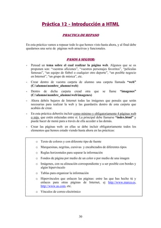 Práctica 12 - Introducción a HTML
PRACTICA DE REPASO
En esta práctica vamos a repasar todo lo que hemos visto hasta ahora, y al final debe
quedarnos una serie de páginas web atractivas y funcionales.

PASOS A SEGUIR:
-

Pensad un tema sobre el cual realizar la página web. Algunos que se os
proponen son: “vuestras aficiones”, “vuestros personajes favoritos”, “películas
famosas”, “un equipo de fútbol o cualquier otro deporte”, “un posible negocio
en Internet”, “un grupo de música”, etc.

-

Crear dentro de vuestra carpeta de alumno una carpeta llamada “web”
(C:alumnonombre_alumnoweb)

-

Dentro de dicha carpeta cread otra que
(C:alumnonombre_alumnowebimagenes)

-

Ahora debéis bajaros de Internet todas las imágenes que pensáis que serán
necesarias para realizar la web y las guardaréis dentro de esta carpeta que
acabáis de crear.

-

En esta práctica deberéis incluir como mínimo y obligatoriamente 4 páginas web
o más, que estén enlazadas entre sí. La principal debe llamarse “index.html” y
puede hacer de menú para a través de ella acceder a las demás.

-

Crear las páginas web: en ellas se debe incluir obligatoriamente todos los
elementos que hemos estado viendo hasta ahora en las prácticas:

se

llame

“imagenes”

o Texto de colores y con diferente tipo de fuente
o Marquesinas, negritas, cursivas y encabezados de diferentes tipos
o Reglas horizontales para separar la información
o Fondos de página por medio de un color o por medio de una imagen
o Imágenes, con su alineación correspondiente y a ser posible con bordes y
algún hipervínculo
o Tablas para organizar la información
o Hipervínculos que enlacen las páginas: entre las que has hecho tú y
enlaces para otras páginas de Internet, ej http://www.marca.es,
http://www.as.com, etc.
o Vínculos de correo electrónico

30

 