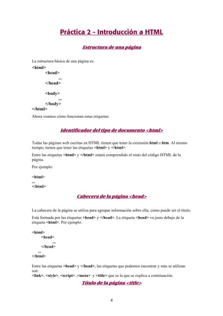 Práctica 2 - Introducción a HTML
Estructura de una página
La estructura básica de una página es:

<html>
<head>
...
</head>
<body>
...
</body>
</html>
Ahora veamos cómo funcionan estas etiquetas:

Identificador del tipo de documento <html>
Todas las páginas web escritas en HTML tienen que tener la extensión html o htm. Al mismo
tiempo, tienen que tener las etiquetas <html> y </html>.
Entre las etiquetas <html> y </html> estará comprendido el resto del código HTML de la
página.
Por ejemplo:
<html>
...
</html>

Cabecera de la página <head>
La cabecera de la página se utiliza para agrupar información sobre ella, como puede ser el título.
Está formada por las etiquetas <head> y </head>. La etiqueta <head> va justo debajo de la
etiqueta <html>. Por ejemplo:
<html>
<head>
...
</head>
...
</html>
Entre las etiquetas <head> y </head>, las etiquetas que podemos encontrar y más se utilizan
son:
<link>, <style>, <script> ,<meta> y <title> que es la que se explica a continuación.

Título de la página <title>

4

 