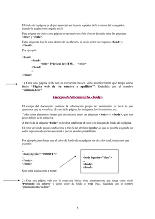 El título de la página es el que aparecerá en la parte superior de la ventana del navegador,
cuando la página esté cargada en él.
Para asignar un título a una página es necesario escribir el texto deseado entre las etiquetas
<title> y </title>.
Estas etiquetas han de estar dentro de la cabecera, es decir, entre las etiquetas <head> y
</head>.
Por ejemplo:
<html>
<head>
<title> Prácticas de HTML
</head>
...

</title>

</html>

1) Crea una página web con la estructura básica vista anteriormente que tenga como
título “Página web de ‘tu nombre y apellidos’”. Guárdala con el nombre
“mititulo.htm”

Cuerpo del documento <body>
El cuerpo del documento contiene la información propia del documento, es decir lo que
queremos que se visualice: el texto de la página, las imágenes, los formularios, etc.
Todos estos elementos tienen que encontrarse entre las etiquetas <body> y </body>, que van
justo debajo de la cabecera.
A través de la etiqueta <body> es posible establecer el color o la imagen de fondo de la página.
El color de fondo puede establecerse a través del atributo bgcolor, al que es posible asignarle un
color representado en hexadecimal o por un nombre predefinido.
Por ejemplo, para hacer que el color de fondo de una página sea de color azul, tendremos que
escribir:
..
<body bgcolor="#0000FF">
...
</body>
</html>

...
<body bgcolor="blue">
...
</body>
</html>

Que sería equivalente a poner:

2) Crea una página web con la estructura básica vista anteriormente que tenga como título
‘Probando los colores’ y como color de fondo el rojo (red). Guárdala con el nombre
“probandocolores.htm”

5

 