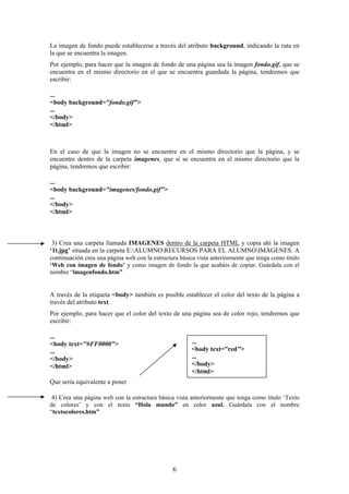 La imagen de fondo puede establecerse a través del atributo background, indicando la ruta en
la que se encuentra la imagen.
Por ejemplo, para hacer que la imagen de fondo de una página sea la imagen fondo.gif, que se
encuentra en el mismo directorio en el que se encuentra guardada la página, tendremos que
escribir:
...
<body background="fondo.gif">
...
</body>
</html>

En el caso de que la imagen no se encuentre en el mismo directorio que la página, y se
encuentre dentro de la carpeta imagenes, que sí se encuentra en el mismo directorio que la
página, tendremos que escribir:
...
<body background="imagenes/fondo.gif">
...
</body>
</html>

3) Crea una carpeta llamada IMAGENES dentro de la carpeta HTML y copia ahí la imagen
‘1t.jpg’ situada en la carpeta E:ALUMNORECURSOS PARA EL ALUMNOIMÁGENES. A
continuación crea una página web con la estructura básica vista anteriormente que tenga como título
‘Web con imagen de fondo’ y como imagen de fondo la que acabáis de copiar. Guárdala con el
nombre “imagenfondo.htm”

A través de la etiqueta <body> también es posible establecer el color del texto de la página a
través del atributo text.
Por ejemplo, para hacer que el color del texto de una página sea de color rojo, tendremos que
escribir:
...
<body text="#FF0000">
...
</body>
</html>

...
<body text=”red">
...
</body>
</html>

Que sería equivalente a poner
4) Crea una página web con la estructura básica vista anteriormente que tenga como título ‘Texto
de colores’ y con el texto “Hola mundo” en color azul. Guárdala con el nombre
“textocolores.htm”

6

 