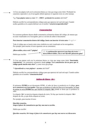 1) Crea una página web con la estructura básica ya vista que tenga como título ‘Probando los
caracteres especiales’y en el navegador deberá aparecer el siguiente texto en color naranja:
“¡¡¡ Vaya página vamos a crear !!! – 1000 € - probando los acentos: á é í ó ú”
Deberás escribir los correspondientes códigos para que aparezca tal cual está aquí. Cuando
acabes guárdala en la carpeta habitual con el nombre “caracteresespeciales.htm”

Comentarios
En ocasiones podemos desear añadir comentarios aclaratorios dentro del código, de manera que
no sean visualizados en el navegador, pero sí a la hora de editar el documento.
Para insertar comentarios dentro del código, basta con insertar el texto entre <!-- y //-->
Todo el código que se inserte entre estos símbolos no será visualizado en los navegadores.
Por ejemplo, para insertar el texto siguiente con un comentario:
¡Bienvenidos, esta es mi 1ª página!
Habría que escribir:

<!-- A continuación aparecerá una línea de texto//-->
&iexcl;Bienvenidos, esta es mi 1&ordf; p&aacute;gina!

2) Crea una página web con la estructura básica ya vista que tenga como título ‘Insertando
comentarios’, un comentario aclaratorio donde ponga “Los comentarios sirven para que el
código quede mucho más claro” y como texto que ponga:
“<Aprendiendo a crear páginas> acentos: á é í ó ú”
Deberás escribir los correspondientes códigos para que aparezca tal cual está aquí. Cuando acabes
guárdala con el nombre “comentarios.htm”

Saltos de línea <br>
Si pulsamos INTRO en un documento HTML, el salto de línea se producirá en el código, pero
no se mostrará en el navegador. Para que se produzca el salto de línea en el navegador, en lugar
de pulsar la tecla INTRO hay que insertar la etiqueta <br> donde se desee que se produzca el
salto.
La etiqueta <br> no precisa ninguna etiqueta de cierre. No hay que insertar la etiqueta </br>
después de ella, ya que dicha etiqueta no existe.
Por ejemplo, para insertar el texto:
Queridos usuarios,
tengo el placer de comunicaros que hay una nueva sección.
Habría que escribir:
Queridos usuarios,<br>tengo el placer de comunicaros que hay una nueva secci&oacuten.

8

 