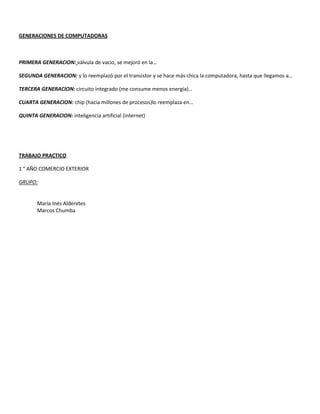GENERACIONES DE COMPUTADORAS
PRIMERA GENERACION: válvula de vacio, se mejoró en la…
SEGUNDA GENERACION: y lo reemplazó por el transistor y se hace más chica la computadora, hasta que llegamos a…
TERCERA GENERACION: circuito integrado (me consume menos energía)…
CUARTA GENERACION: chip (hacia millones de procesos)lo reemplaza en…
QUINTA GENERACION: inteligencia artificial (internet)
TRABAJO PRACTICO
1 ° AÑO COMERCIO EXTERIOR
GRUPO:
María Inés Alderetes
Marcos Chumba
 