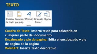 TEXTO
Cuadro de Texto: Inserta texto para colocarlo en
cualquier parte del documento.
Encabezado y pie de pagina: Edita el encabezado y pie
de pagina de la pagina
WordArt: Inserta Texto decorativo
 