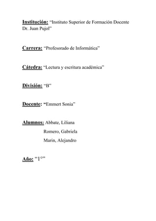 Institución: “Instituto Superior de Formación Docente 
Dr. Juan Pujol” 
Carrera: “Profesorado de Informática” 
Cátedra: “Lectura y escritura académica” 
División: “B” 
Docente: “Emmert Sonia” 
Alumnos: Abbate, Liliana 
Romero, Gabriela 
Marin, Alejandro 
Año: “1°” 
 
