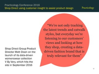 Shop Direct using customer insight to assist product design
15
Practicology Conference 2016
“We’re not only tracking
the latest trends and catwalk
styles, but everyday we’re
listening to our customers’
views and looking at how
they shop, creating a data-
driven fashion brand that is
truly relevant for them”
Shop Direct Group Product
Director Matt Dixon on the
launch of its data-driven
womenswear collection
V By Very, which hits the
site in September 2016
 