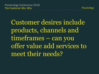 The Customer Mix: Why
Customer desires include
products, channels and
timeframes – can you
offer value add services to
meet their needs?
Practicology Conference 2016
 