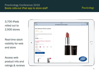 Boots rolls-out iPad app to store staff
3,700 iPads
rolled out to
2,500 stores
Real-time stock
visibility for web
and store
Access web
product info and
ratings & reviews
Practicology Conference 2016
19
 