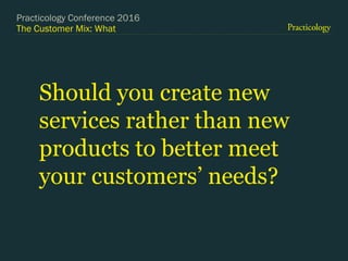 The Customer Mix: What
Should you create new
services rather than new
products to better meet
your customers’ needs?
Practicology Conference 2016
 