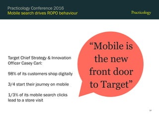 Mobile search drives ROPO behaviour
24
Practicology Conference 2016
“Mobile is
the new
front door
to Target”
Target Chief Strategy & Innovation
Officer Casey Carl:
98% of its customers shop digitally
3/4 start their journey on mobile
1/3% of its mobile search clicks
lead to a store visit
 