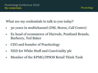 My credentials
What are my credentials to talk to you today?
▶ 30 years in multichannel (DM, Stores, Call Centre)
▶ Ex head of ecommerce of Harrods, Pentland Brands,
Burberry, Ted Baker
▶ CEO and founder of Practicology
▶ NED for White Stuff and Conviviality plc
▶ Member of the KPMG/IPSOS Retail Think Tank
Practicology Conference 2016
 