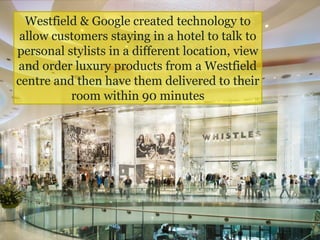 Westfield & Google created technology to
allow customers staying in a hotel to talk to
personal stylists in a different location, view
and order luxury products from a Westfield
centre and then have them delivered to their
room within 90 minutes
 
