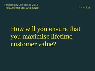 The Customer Mix: What’s Next
How will you ensure that
you maximise lifetime
customer value?
Practicology Conference 2016
 