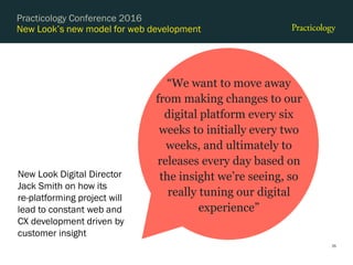 New Look’s new model for web development
35
Practicology Conference 2016
“We want to move away
from making changes to our
digital platform every six
weeks to initially every two
weeks, and ultimately to
releases every day based on
the insight we’re seeing, so
really tuning our digital
experience”
New Look Digital Director
Jack Smith on how its
re-platforming project will
lead to constant web and
CX development driven by
customer insight
 