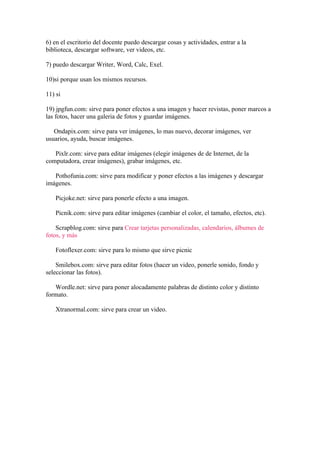 6) en el escritorio del docente puedo descargar cosas y actividades, entrar a la
biblioteca, descargar software, ver videos, etc.

7) puedo descargar Writer, Word, Calc, Exel.

10)si porque usan los mismos recursos.

11) si

19) jpgfun.com: sirve para poner efectos a una imagen y hacer revistas, poner marcos a
las fotos, hacer una galeria de fotos y guardar imágenes.

   Ondapix.com: sirve para ver imágenes, lo mas nuevo, decorar imágenes, ver
usuarios, ayuda, buscar imágenes.

   Pixlr.com: sirve para editar imágenes (elegir imágenes de de Internet, de la
computadora, crear imágenes), grabar imágenes, etc.

   Pothofunia.com: sirve para modificar y poner efectos a las imágenes y descargar
imágenes.

   Picjoke.net: sirve para ponerle efecto a una imagen.

   Picnik.com: sirve para editar imágenes (cambiar el color, el tamaño, efectos, etc).

    Scrapblog.com: sirve para Crear tarjetas personalizadas, calendarios, álbumes de
fotos, y más

   Fotoflexer.com: sirve para lo mismo que sirve picnic

    Smilebox.com: sirve para editar fotos (hacer un video, ponerle sonido, fondo y
seleccionar las fotos).

   Wordle.net: sirve para poner alocadamente palabras de distinto color y distinto
formato.

   Xtranormal.com: sirve para crear un video.
 