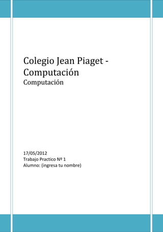 Colegio Jean Piaget -
Computación
Computación




17/05/2012
Trabajo Practico Nº 1
Alumno: (ingresa tu nombre)
 