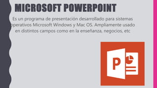 MICROSOFT POWERPOINT
Es un programa de presentación desarrollado para sistemas
operativos Microsoft Windows y Mac OS. Ampliamente usado
en distintos campos como en la enseñanza, negocios, etc
 