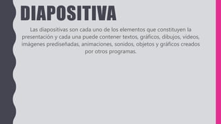 DIAPOSITIVA
Las diapositivas son cada uno de los elementos que constituyen la
presentación y cada una puede contener textos, gráficos, dibujos, vídeos,
imágenes prediseñadas, animaciones, sonidos, objetos y gráficos creados
por otros programas.
 