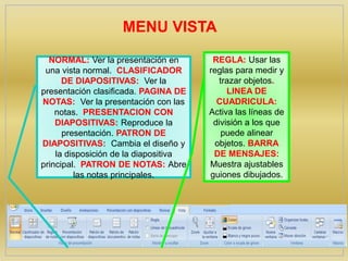NORMAL: Ver la presentación en
una vista normal. CLASIFICADOR
DE DIAPOSITIVAS: Ver la
presentación clasificada. PAGINA DE
NOTAS: Ver la presentación con las
notas. PRESENTACION CON
DIAPOSITIVAS: Reproduce la
presentación. PATRON DE
DIAPOSITIVAS: Cambia el diseño y
la disposición de la diapositiva
principal. PATRON DE NOTAS: Abre
las notas principales.
MENU VISTA
REGLA: Usar las
reglas para medir y
trazar objetos.
LINEA DE
CUADRICULA:
Activa las líneas de
división a los que
puede alinear
objetos. BARRA
DE MENSAJES:
Muestra ajustables
guiones dibujados.
 