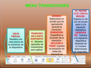 MENU TRANSICIONES
VISTA
PREVIA:
Muestra una
vista previa de
la transición de
la diapositiva
TRANCISCI
ON A ESTA
DIAPOSITIV
A: Muestra
opciones de
transiciones
para aplicar.
SONIDO:
Selecciona un
sonido que se
reproducirá
durante la
transición.
DURACION:
Especifica la
duración de la
transición.
APLICAR A
TODO: Cambia
la transición en
todas las
diapositivas
AL HACER
CLIC CON EL
MOUSE:
Espera un clic
con el mouse
para ir a la
siguiente
diapositiva.
DESPUES
DE: Cambia
a la siguiente
diapositiva
después de
un numero
determinado
de segundos.
 