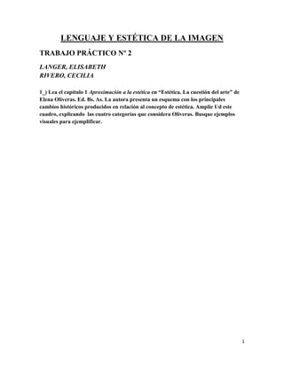 1
LENGUAJE Y ESTÉTICA DE LA IMAGEN
TRABAJO PRÁCTICO Nº 2
LANGER, ELISABETH
RIVERO, CECILIA
1_) Lea el capítulo 1 Aproximación a la estética en “Estética. La cuestión del arte” de
Elena Oliveras. Ed. Bs. As. La autora presenta un esquema con los principales
cambios históricos producidos en relación al concepto de estética. Amplíe Ud este
cuadro, explicando las cuatro categorías que considera Oliveras. Busque ejemplos
visuales para ejemplificar.
 