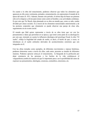 17
En cuanto a la obra del renacimiento, podemos observar que todos los elementos que
aparecen en ella como vestimenta, peinados, ornamentación, etc.representan el mundo de la
época del autor (S. XV). Además, durante este período, el artista deja de basar sus pinturas
sólo en lo religioso y divino para tomar como centro al hombre y sus actividades cotidianas.
Es por esto que Ter Borch, deja plasmado en su obra un mundo que, como se sabe, estaba
dividido por clases sociales. Es a través de los elementos mencionados anteriormente y de
las posturas corporales que claramente se puede observar una pareja de clase alta,
seguramente en un evento social.
El mundo que Dalí quiere representar a través de su obra tiene que ver con los
pensamientos e ideas que persistían en su época y que tomó como parte de su ideología.Es
por esto que, teniendo en cuenta la influencia ideológica del psicólogo Freud, la obra “El
sueño”, refleja la fragilidad del estado de sueño, es decir, el hecho de que, a veces, se
introducen en el sueño estímulos derivados de acontecimientos exteriores que son
integrados en él.
Con las obras tomadas como ejemplos, de diferentes movimientos y épocas históricas,
podemos demostrar como a través de ellas, cada autor, presenta su mundo de diferentes
maneras. Podemos apreciar cómo,en el renacimiento, la búsqueda de la perfección por
dejar constancia de las personas y los hechos de la vida cotidiana,en el
vanguardismo,cambia de manera tal que lo importante pasa a ser la posibilidad del autor de
expresar sus pensamientos, ideologías, creencias, costumbres, emociones, etc.
 