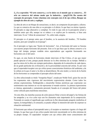 14
2_) La expresión: “El arte conserva, y es lo único en el mundo que se conserva… El
arte no conserva del mismo modo que la industria… (pág33/34) Da cuenta del
concepto de percepto. Como relaciona este concepto con el de ojo crítico, Busque un
ejemplo de obra de arte y explique.
La obra de arte es un bloque de sensaciones, es decir, un compuesto de perceptos y afectos.
Lo que se conserva de una obra es su percepto o el afecto, lo que hace su eterna vigencia.
El percepto es algo abarcativo y complejo. Es todo lo que está en la percepción actual y
también antes que ella, aunque no se reduce o se explica por la memoria, si bien esta
interviene. Es un “vibrar de sensaciones”. Es, sobre todo, enigma.
El percepto es el paisaje antes que el hombre, es la ausencia del hombre…”El hombre
ausente, pero por completo en el paisaje”.
En el percepto se logra una “fusión de horizontes”. Así, el horizonte del autor se fusiona
con nuestro propio horizonte del presente. Esto es lo que hace que la obrase conserve a lo
largo del tiempo, porque vendrán otros espectadores que seguirán fusionando sus
horizontes con el del autor.
Es aquí, en esta fusión de horizontes donde interviene el Ojo Crítico, el ojo que mejor
puede apreciar el arte, porque puede detectar en la obra síntomas de su tiempo. Debido a
que las raíces de la obra son siempre particulares, dependen de la atmosfera de cada época,
de un grado particular de civilización y de la personalidad concreta del artista. Es por esto
que el espectador/receptor con ojo crítico posee conocimientos históricos del ambiente y de
la cultura en la que el autor y la obra se desarrollaron. De este modo y a través de la fusión
de los horizontes se comprenden el percepto afecto del autor.
La obra seleccionada se titula “Amapolas Rojas”, creada por Nolde Emil, quien fue uno de
los exponentes más vigorosos del movimiento expresionista alemán. Como todos los
artistas expresionistas, Noldeapiraba a desarrollar formas pictóricas que expresaran sus
sentimientos mas íntimos en vez de representar el mundo exterior. La pintura expresionista
es intensa, apasionada y sumamente personal, basada en el concepto del lienzo del pintor
como vehículo para manifestar emociones.
En esta obra, las manchas acuosas de color parecen flotar a través del papel y las formas de
las amapolas y su vivo color rojo son los elementos más importantes de la composición.
Teniendo en cuento el significado que conllevan la flor denominada amapola (simboliza el
reposo, la tranquilidad y el consuelo), se puede reflejar la intensión del autor de expresar su
situación sentimental.
El horizonte que enlaza el perceptodel autor y el receptor se mantiene vigente a lo largo del
tiempo, lo que hace que el ojo crítico pueda intervenir encontrando en la obra síntomas de
su propio tiempo. El espectador/ receptor con ojo crítico debe tener conocimiento del
 