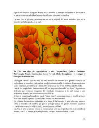 15
significado de dicha flor para de este modo entender el percepto de la obra, es decir que es
lo que se conserva referido a la emoción del autor plasmada en su obra.
La obra que se presnta a continuacion no es la original del autor, debido a que no se
encontró en la búsqueda en la web.
3)- Elija una obra del renacimiento y una vanguardista (Pollock, Duchamp,
Zorreguieta, Nicola Constantino, Leon Ferrari, Dali). Compárelas y explique el
concepto de mundo/arte.
Heidegger, observa que la obra de arte presenta un mundo. Nos permite conocer en
profundidad la atmosfera espiritual de una época determinada, el conjunto de pensamientos,
ideas, creencias, costumbres y sentimientos propios de una época histórica determinada.
Una de las propiedades fundamentales del arte es poner al mundo “en figura”, figurativa o
abstracta que presentan imágenes de cualidades semejantes a las del mundo a que
pertenecen. Por ello son esencialmente metafóricas.
Si bien la imagen del mundo no puede “caber entera” en ningún signo, es posible a través
de la obra de arte figurarla y clarificarla, aunque sea parcialmente.
No obstante los cambios producidos a lo largo de la historia, el arte informará siempre
sobre el mundo y el hombre, ya que es el lugar donde los grupos humanos decantan
experiencias, restando subjetividad y sumando universalidad.
La obra de arte no es una simple re-presentación, sino una re-producción en el sentido de
poiesis, “hace” la imagen y no, simplemente vuelve a presentar lo que ya está.
 