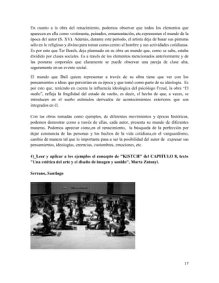 17
En cuanto a la obra del renacimiento, podemos observar que todos los elementos que
aparecen en ella como vestimenta, peinados, ornamentación, etc.representan el mundo de la
época del autor (S. XV). Además, durante este período, el artista deja de basar sus pinturas
sólo en lo religioso y divino para tomar como centro al hombre y sus actividades cotidianas.
Es por esto que Ter Borch, deja plasmado en su obra un mundo que, como se sabe, estaba
dividido por clases sociales. Es a través de los elementos mencionados anteriormente y de
las posturas corporales que claramente se puede observar una pareja de clase alta,
seguramente en un evento social.
El mundo que Dalí quiere representar a través de su obra tiene que ver con los
pensamientos e ideas que persistían en su época y que tomó como parte de su ideología. Es
por esto que, teniendo en cuenta la influencia ideológica del psicólogo Freud, la obra “El
sueño”, refleja la fragilidad del estado de sueño, es decir, el hecho de que, a veces, se
introducen en el sueño estímulos derivados de acontecimientos exteriores que son
integrados en él.
Con las obras tomadas como ejemplos, de diferentes movimientos y épocas históricas,
podemos demostrar como a través de ellas, cada autor, presenta su mundo de diferentes
maneras. Podemos apreciar cómo,en el renacimiento, la búsqueda de la perfección por
dejar constancia de las personas y los hechos de la vida cotidiana,en el vanguardismo,
cambia de manera tal que lo importante pasa a ser la posibilidad del autor de expresar sus
pensamientos, ideologías, creencias, costumbres, emociones, etc.
4)_Leer y aplicar a los ejemplos el concepto de "KISTCH" del CAPITULO 8, texto
"Una estética del arte y el diseño de imagen y sonido", Marta Zatonyi.
Serrano, Santiago
 