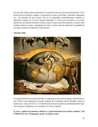 18
En esta obra, Sierra quiere representar lo contrario de lo que sería una actitud kitsch. En la
historia del ser humano, siempre se representó a la clase social baja, vulnerable, denigrada,
etc., con personas de piel oscura. Esto en la actualidad, lamentablemente también se
representa, aunque ya no con la misma intensidad. Y es por esto que Sierra, en su obra,
plantea de una manera totalmente irónica, cómo la clase social alta, pudiente y de piel clara
también puede ser usada y denigrada por ellos, es decir, trata de demostrar la igualdad de
las clases sociales sin importar el color de piel.
Salvador, Dalí
El concepto kitsch en esta obra de Dalí, se representa en la acción de querer salir del huevo,
este “huevo” que representa el mundo después de la Segunda Guerra Mundial, donde el
poder pasa a manos de E.E.U.U. El dominio de esta nueva potencia mundial pretende tapar
con sus garras a Inglaterra y así resurgir en el “nuevo mundo”.
5)_Leer y aplicar las nociones relativas a "representaciones de carácter artístico", del
CAPITULO 3 de "El legnuaje visual", de María Acaso.
 