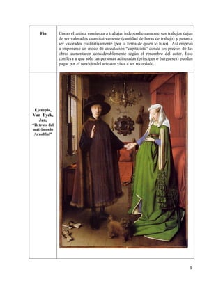 9
Fin Como el artista comienza a trabajar independientemente sus trabajos dejan
de ser valorados cuantitativamente (cantidad de horas de trabajo) y pasan a
ser valorados cualitativamente (por la firma de quien lo hizo). Así empezó
a imponerse un modo de circulación “capitalista” donde los precios de las
obras aumentaron considerablemente según el renombre del autor. Esto
conlleva a que sólo las personas adineradas (príncipes o burgueses) puedan
pagar por el servicio del arte con vista a ser recordado.
Ejemplo,
Van Eyck,
Jan,
“Retrato del
matrimonio
Arnolfini”
 