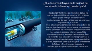 ¿Qué factores influyen en la calidad del
servicio de internet en nuestro país?
Desde el 2011 el tráfico de internet de Bolivia ha
crecido de los 11.137 Mbps hasta los 195.132 Mbps.
Factor que se atribuye a la condición de
mediterraneidad del país y el cobro de las empresas
mayoristas de la frontera.
Pese a las mejoras constantes de los proveedores de
internet, Bolivia continúa siendo uno de los países con
menor calidad en los servicios de telecomunicaciones
Las tarifas de acceso a internet han sufrido
variaciones positivas a lo largo de los últimos años.
No obstante, esta situación aún no logra colocar a
Bolivia dentro de los estados con mayor accesibilidad
a la red. El principal factor que influye en todo esto es
la falta de infraestructura a causa de la
mediterraneidad que atraviesa Bolivia desde 1879.
 