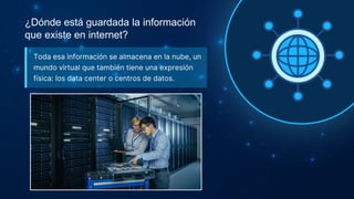 ¿Dónde está guardada la información
que existe en internet?
Toda esa información se almacena en la nube, un
mundo virtual que también tiene una expresión
física: los data center o centros de datos.
 