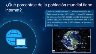 Desde el último censo de la Unión Internacional de
Telecomunicaciones (UIT) en 2022, unos 100 millones
de personas más han logrado acceder a la red, pero
todavía hay 2,600 millones que carecen de ella. El 67%
de la población mundial, 5,400 millones de personas,
está en línea
¿Qué porcentaje de la población mundial tiene
internet?
 
