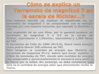 Cómo se explica un
Terremoto de magnitud 7 en
la escala de Richter...?
Una manera sencilla de explicar el significado de un
terremoto de magnitud 7 es comparando con la energía
liberada por una materia conocida, por ejemplo la dinamita o
TNT.
Una explosión de en una Mina, por lo general produce un
terremoto de magnitud 3 a 3.5 en la escala de
Richter, equivalente a 1,00ichter, equivalente a 1,000 libras
de TNT.
El terremoto de Chile de 1960 (M=9.0), liberó tanta energía
como podría liberar 200 millones de TNT.
Para imaginar la cantidad de energía que liberaría un
terremoto de magnitud M=12, habría que hacer explotar 1
trillón de toneladas de TNT, siendo esta cantidad de energía
casi imaginable y aproximadamente la necesaria para partir a
la Tierra por la mitad. Sin embargo, se debe considerar que
esta es la cantidad de energía solar que diariamente recibe la
Tierra.

 