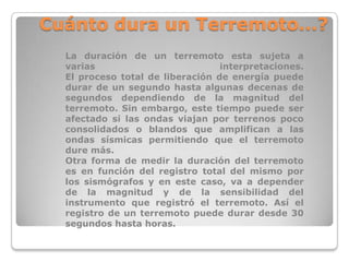 Cuánto dura un Terremoto...?
La duración de un terremoto esta sujeta a
varias
interpretaciones.
El proceso total de liberación de energía puede
durar de un segundo hasta algunas decenas de
segundos dependiendo de la magnitud del
terremoto. Sin embargo, este tiempo puede ser
afectado si las ondas viajan por terrenos poco
consolidados o blandos que amplifican a las
ondas sísmicas permitiendo que el terremoto
dure más.
Otra forma de medir la duración del terremoto
es en función del registro total del mismo por
los sismógrafos y en este caso, va a depender
de la magnitud y de la sensibilidad del
instrumento que registró el terremoto. Así el
registro de un terremoto puede durar desde 30
segundos hasta horas.

 