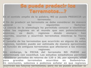Se puede predecir los
Terremotos...?
En el sentido amplio de la palabra, NO se puede PREDECIR un
terremoto.
A fin de predecir un terremoto se debe considerar de manera
general
los
siguientes
factores:
La ciencia de la sismología ha permitido conocer e identificar
todas las regiones en el mundo que son potencialmente
sísmicas;
es
decir,
regiones
donde
siempre
han
ocurrido, ocurren y ocurrirán terremotos mientras la Tierra
tenga
vida.
El tamaño de los terremotos que ocurrirán en alguna de estas
regiones, también puede ser estimada de manera aproximada
en función de antiguos terremotos que afectaron a las mismas
regiones.
Sin embargo, la FECHA del terremoto NO PUEDE ser
determinada con exactitud. Los estudios estadísticos permiten
considerar periodos de retorno de 120 ± 30, por ejemplo, años
para
grandes
terremotos
ocurridos
en
Sudamérica.
En conclusión, sabemos o podemos señalar en que regiones
ocurrirán los futuros terremotos, pero no se puede precisar la

 