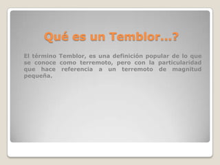 Qué es un Temblor...?
El término Temblor, es una definición popular de lo que
se conoce como terremoto, pero con la particularidad
que hace referencia a un terremoto de magnitud
pequeña.

 