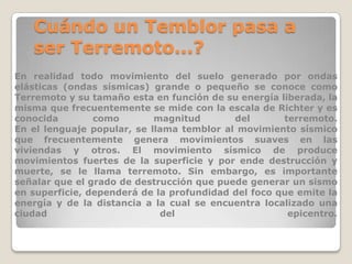 Cuándo un Temblor pasa a
ser Terremoto...?
En realidad todo movimiento del suelo generado por ondas
elásticas (ondas sísmicas) grande o pequeño se conoce como
Terremoto y su tamaño esta en función de su energía liberada, la
misma que frecuentemente se mide con la escala de Richter y es
conocida
como
magnitud
del
terremoto.
En el lenguaje popular, se llama temblor al movimiento sísmico
que frecuentemente genera movimientos suaves en las
viviendas y otros. El movimiento sísmico de produce
movimientos fuertes de la superficie y por ende destrucción y
muerte, se le llama terremoto. Sin embargo, es importante
señalar que el grado de destrucción que puede generar un sismo
en superficie, dependerá de la profundidad del foco que emite la
energía y de la distancia a la cual se encuentra localizado una
ciudad
del
epicentro.

 