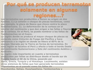 Por qué se producen terremotos
solamente en algunas
regiones...?

Los terremotos son producidos o tienen su origen en dos
fuentes. 1) La colisión o choque de placas tectónicas, como
por ejemplo, la placa de Nazca que choca contra la placa
Sudamericana. 2). La deformación de la corteza en el
interior del continente y que dan origen a las fallas o fisuras
de la corteza. En el Perú, se puede nombrar a las fallas de
Tambomachay en el Cusco.
La región donde se produce el mayor choque de placas es
conocida como Cinturón de Fuego del Pacífico y hace
referencia a la región en donde se libera el 85% de la
energía liberada por la Tierra en forma de terremotos. En
esta región se localiza el Perú y afecta a todo el borde Oeste
del continente Sudamericano y Este del continente Asiático y
Australia..
La región más importante en cuanto a terremotos
producidos por fallas se distribuye desde el borde sur de
España hasta el SE de la China, pasando por
Italia, Grecia, Turquía y el Himalaya. Localmente, existen
otros sistemas de fallas que han generado terremotos
importantes en el pasado como las fallas de
Moyobamba, Satipo, Huaytapallana, Tambomachay y

 